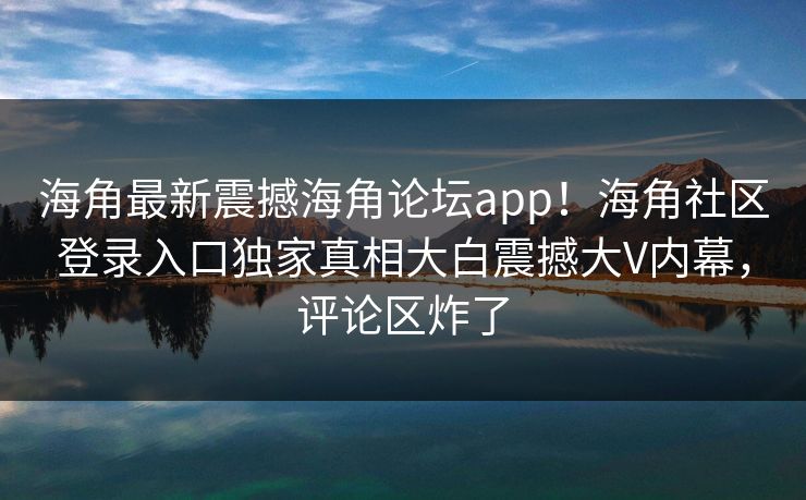 海角最新震撼海角论坛app！海角社区登录入口独家真相大白震撼大V内幕，评论区炸了