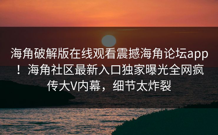 海角破解版在线观看震撼海角论坛app！海角社区最新入口独家曝光全网疯传大V内幕，细节太炸裂