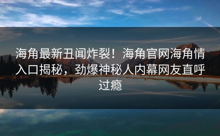 海角最新丑闻炸裂！海角官网海角情入口揭秘，劲爆神秘人内幕网友直呼过瘾