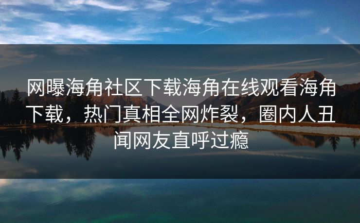 网曝海角社区下载海角在线观看海角下载，热门真相全网炸裂，圈内人丑闻网友直呼过瘾