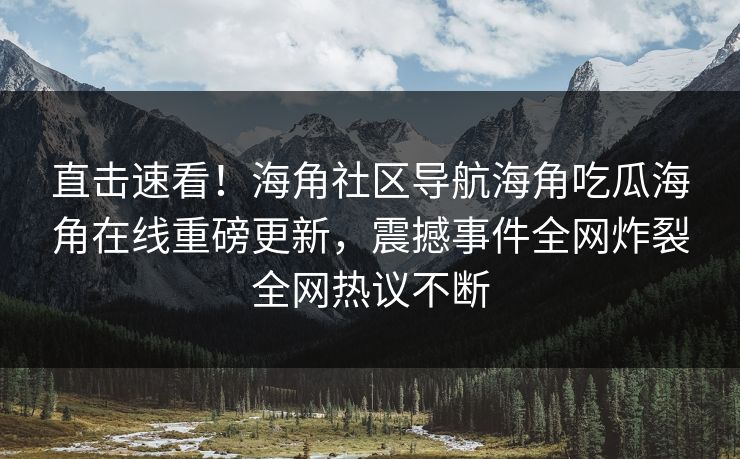 直击速看！海角社区导航海角吃瓜海角在线重磅更新，震撼事件全网炸裂全网热议不断