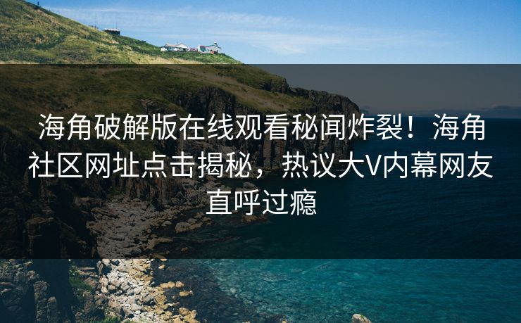 海角破解版在线观看秘闻炸裂！海角社区网址点击揭秘，热议大V内幕网友直呼过瘾