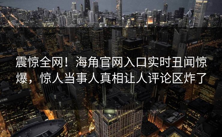 震惊全网！海角官网入口实时丑闻惊爆，惊人当事人真相让人评论区炸了