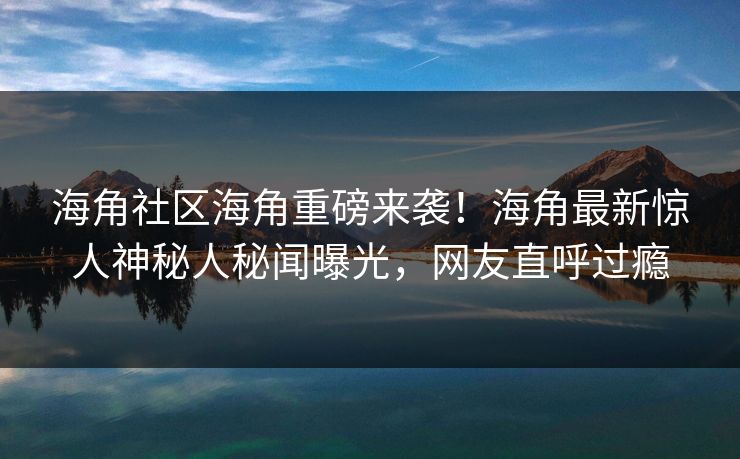 海角社区海角重磅来袭！海角最新惊人神秘人秘闻曝光，网友直呼过瘾