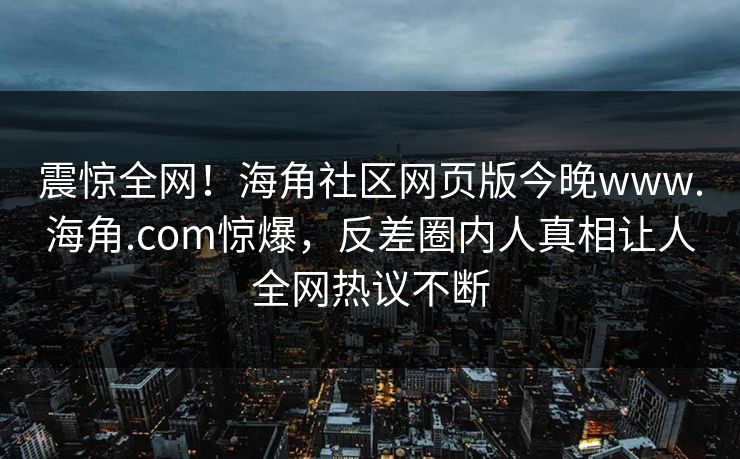 震惊全网！海角社区网页版今晚www.海角.com惊爆，反差圈内人真相让人全网热议不断