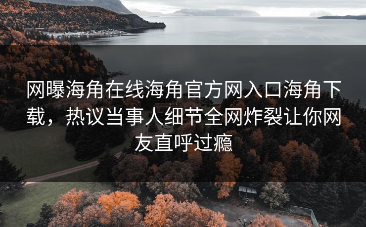 网曝海角在线海角官方网入口海角下载,热议当事人细节全网炸裂让你网友直呼过瘾