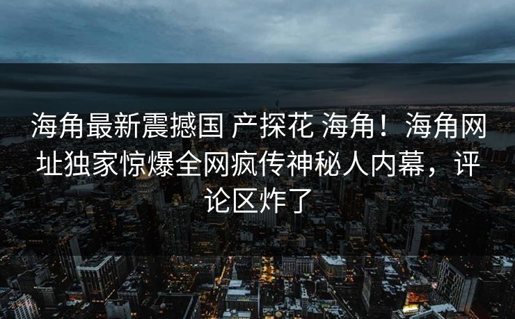 海角最新震撼国 产探花 海角！海角网址独家惊爆全网疯传神秘人内幕，评论区炸了