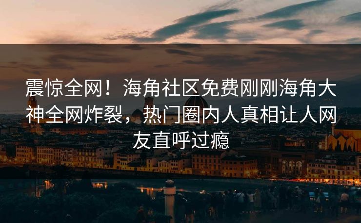 震惊全网！海角社区免费刚刚海角大神全网炸裂，热门圈内人真相让人网友直呼过瘾