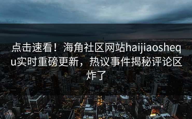 点击速看！海角社区网站haijiaoshequ实时重磅更新，热议事件揭秘评论区炸了