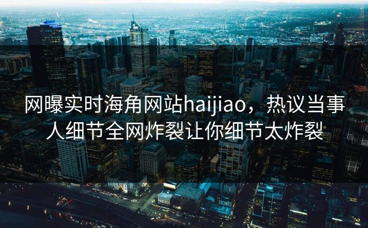网曝实时海角网站haijiao，热议当事人细节全网炸裂让你细节太炸裂