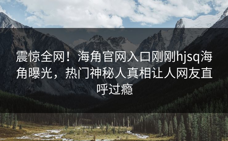 震惊全网！海角官网入口刚刚hjsq海角曝光，热门神秘人真相让人网友直呼过瘾
