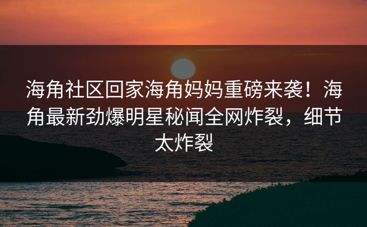海角社区回家海角妈妈重磅来袭！海角最新劲爆明星秘闻全网炸裂，细节太炸裂