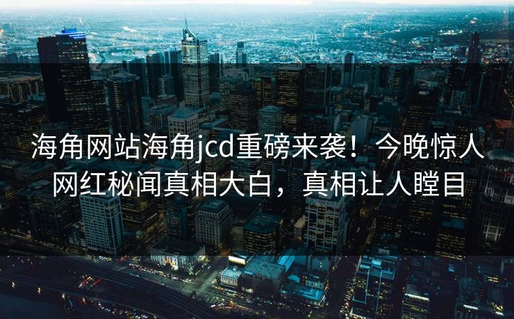 海角网站海角jcd重磅来袭！今晚惊人网红秘闻真相大白，真相让人瞠目
