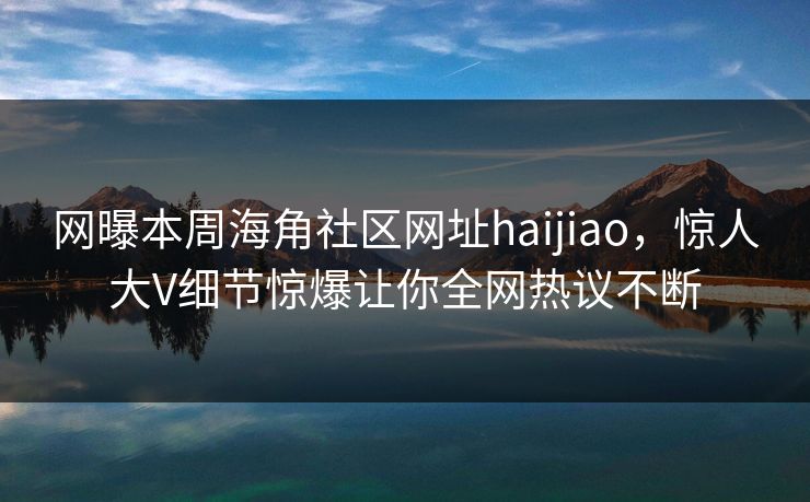 网曝本周海角社区网址haijiao，惊人大V细节惊爆让你全网热议不断