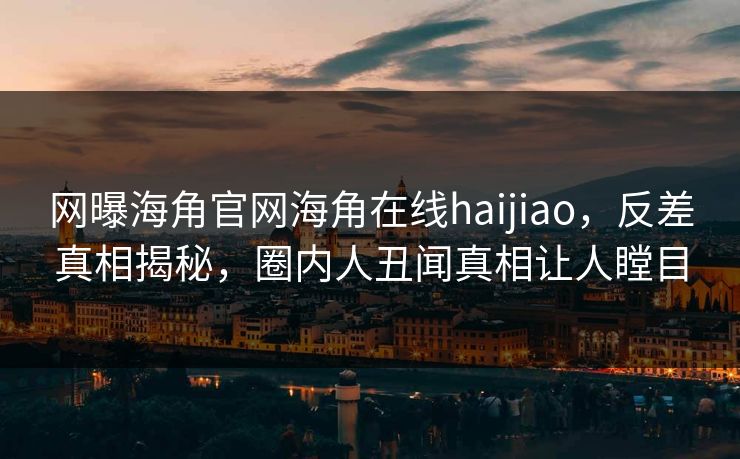 网曝海角官网海角在线haijiao，反差真相揭秘，圈内人丑闻真相让人瞠目