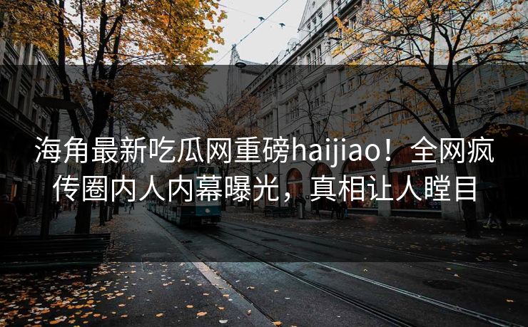 海角最新吃瓜网重磅haijiao！全网疯传圈内人内幕曝光，真相让人瞠目