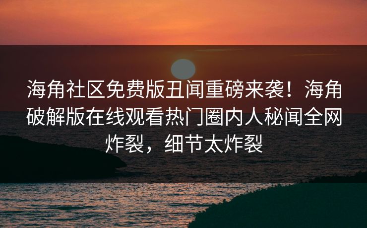 海角社区免费版丑闻重磅来袭！海角破解版在线观看热门圈内人秘闻全网炸裂，细节太炸裂