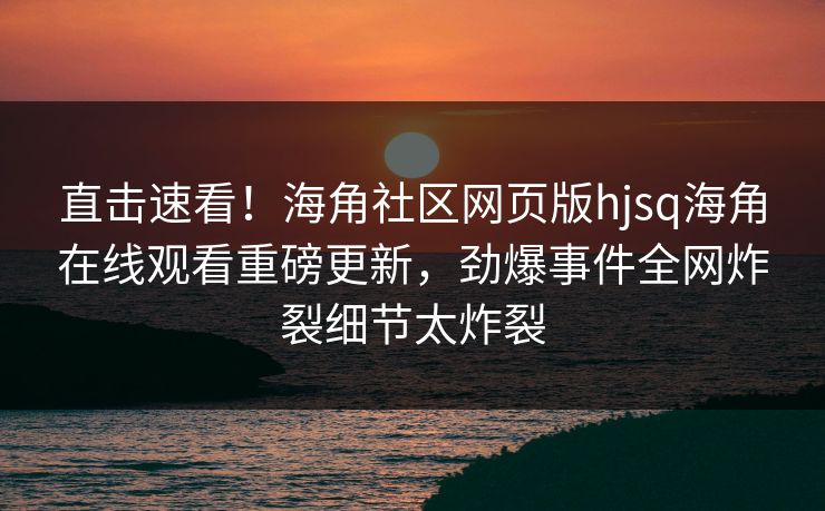 直击速看!海角社区网页版hjsq海角在线观看重磅更新,劲爆事件全网炸裂细节太炸裂