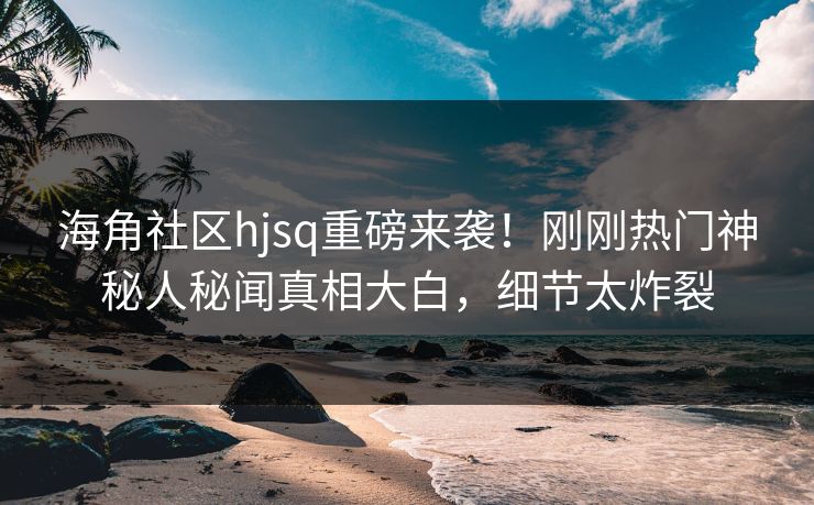 海角社区hjsq重磅来袭!刚刚热门神秘人秘闻真相大白,细节太炸裂